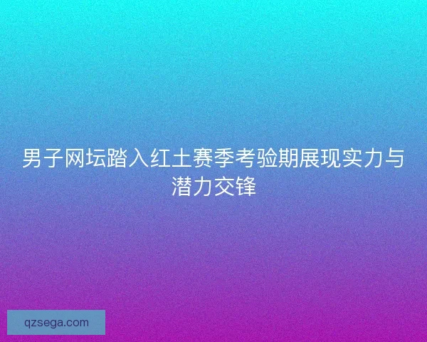 男子网坛踏入红土赛季考验期展现实力与潜力交锋