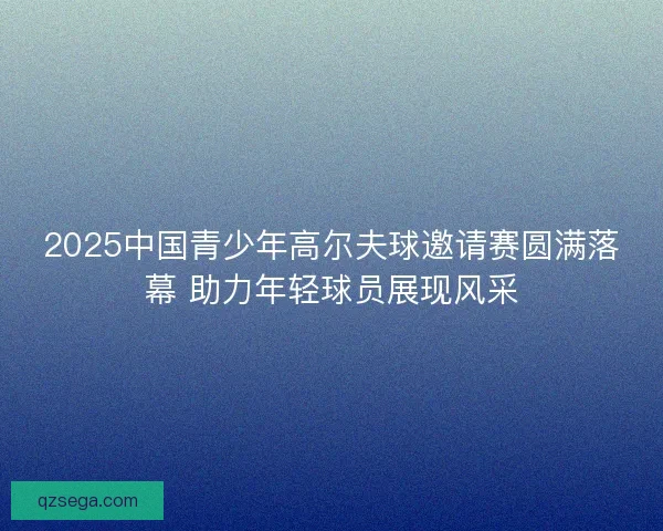 2025中国青少年高尔夫球邀请赛圆满落幕 助力年轻球员展现风采