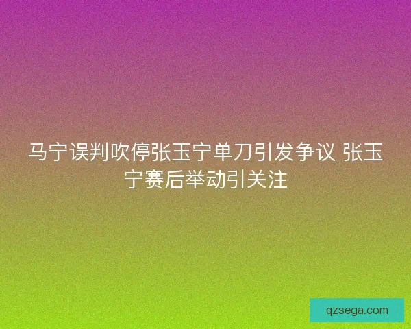 马宁误判吹停张玉宁单刀引发争议 张玉宁赛后举动引关注