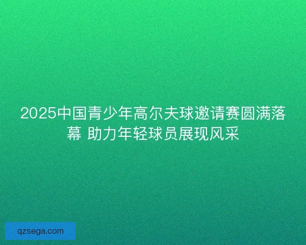 2025中国青少年高尔夫球邀请赛圆满落幕 助力年轻球员展现风采